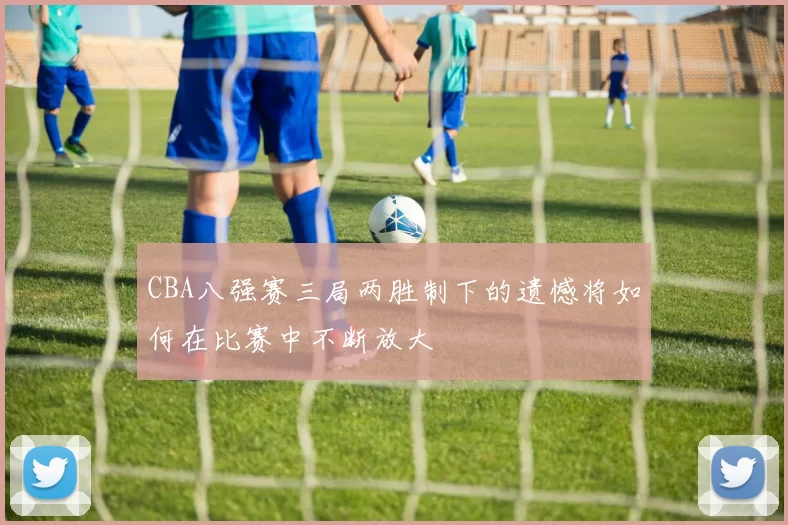 CBA八强赛三局两胜制下的遗憾将如何在比赛中不断放大