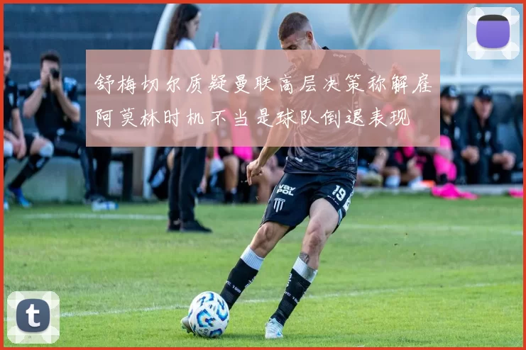 舒梅切尔质疑曼联高层决策称解雇阿莫林时机不当是球队倒退表现