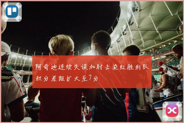 阿奇迪连续失误加肘击染红胜利队积分差距扩大至7分