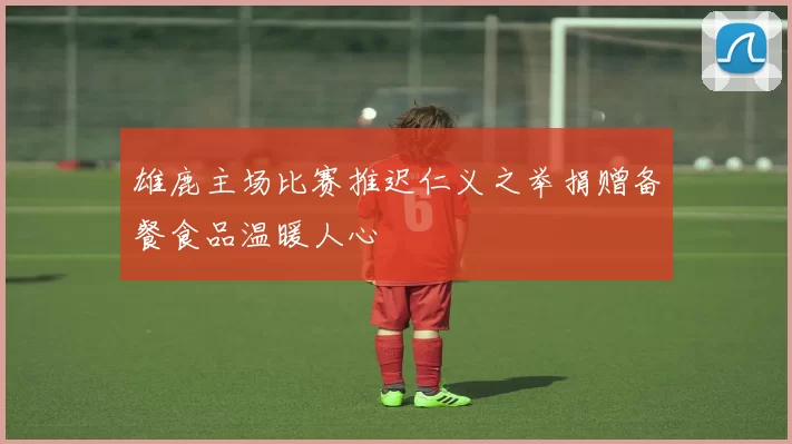 雄鹿主场比赛推迟仁义之举捐赠备餐食品温暖人心