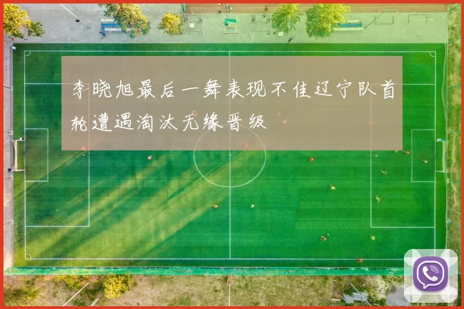 李晓旭最后一舞表现不佳辽宁队首轮遭遇淘汰无缘晋级