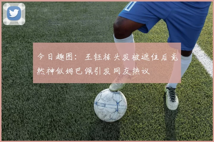 今日趣图：王钰栋头发被遮住后竟然神似姆巴佩引发网友热议