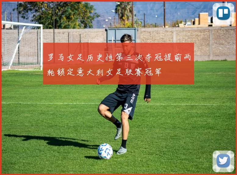 罗马女足历史性第三次夺冠提前两轮锁定意大利女足联赛冠军