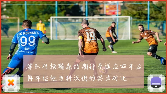 球队对杨瀚森的期待是适应四年后再评估他与科沃德的实力对比