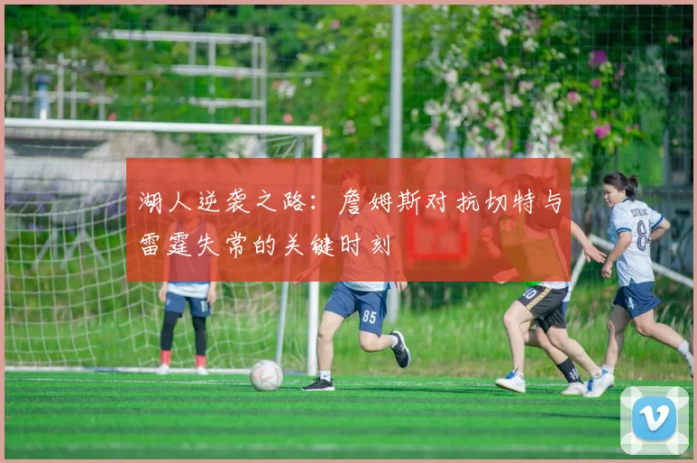 湖人逆袭之路：詹姆斯对抗切特与雷霆失常的关键时刻