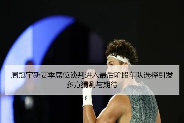 周冠宇新赛季席位谈判进入最后阶段车队选择引发多方猜测与期待